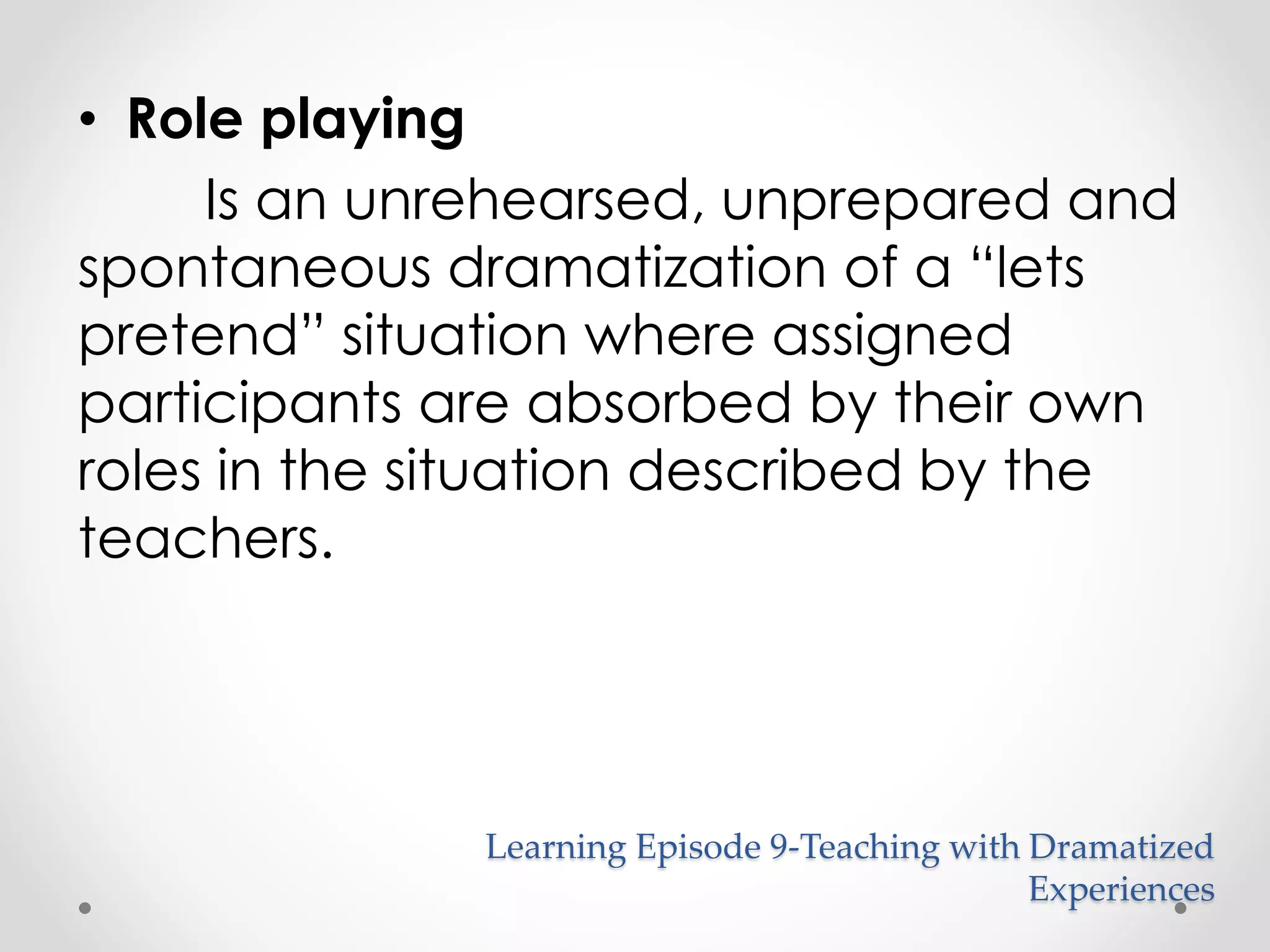 • Role playing 
Is an unrehearsed, unprepared and 
spontaneous dramatization of a “lets 
pretend” situation where assigned 
participants are absorbed by their own 
roles in the situation described by the 
teachers. 
Learning Episode 9-Teaching with Dramatized 
Experiences 
 