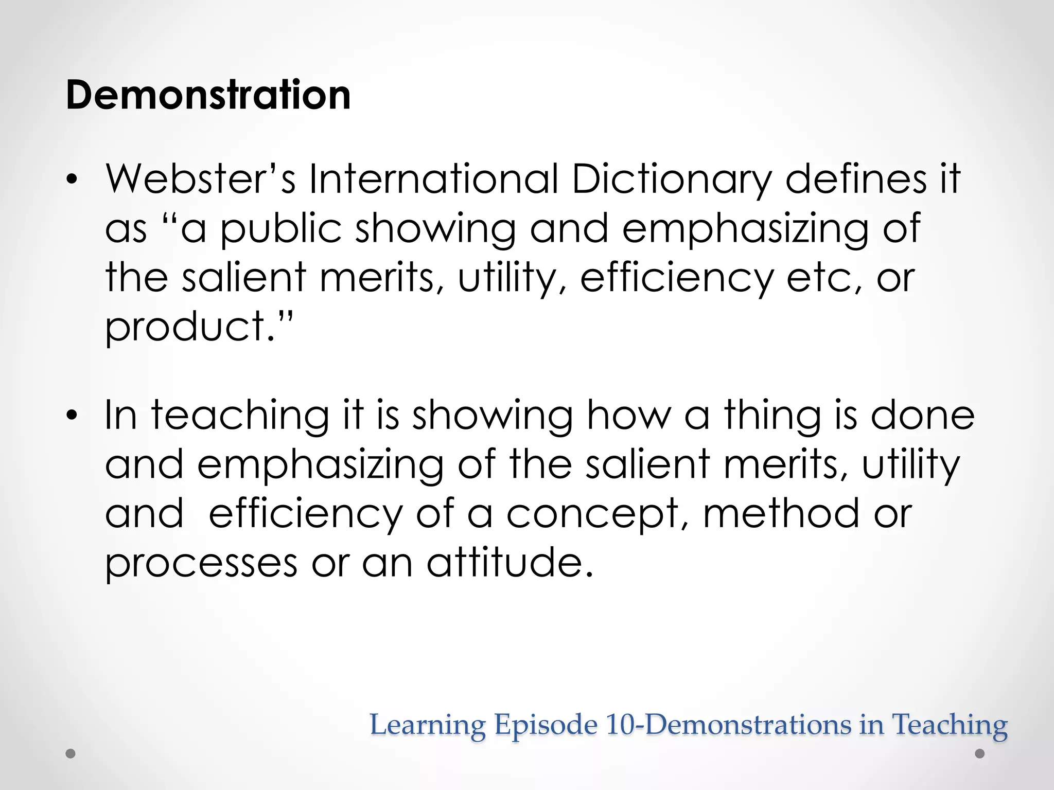 Learning Episode 10-Demonstrations in Teaching 
Demonstration 
• Webster’s International Dictionary defines it 
as “a public showing and emphasizing of 
the salient merits, utility, efficiency etc, or 
product.” 
• In teaching it is showing how a thing is done 
and emphasizing of the salient merits, utility 
and efficiency of a concept, method or 
processes or an attitude. 
 