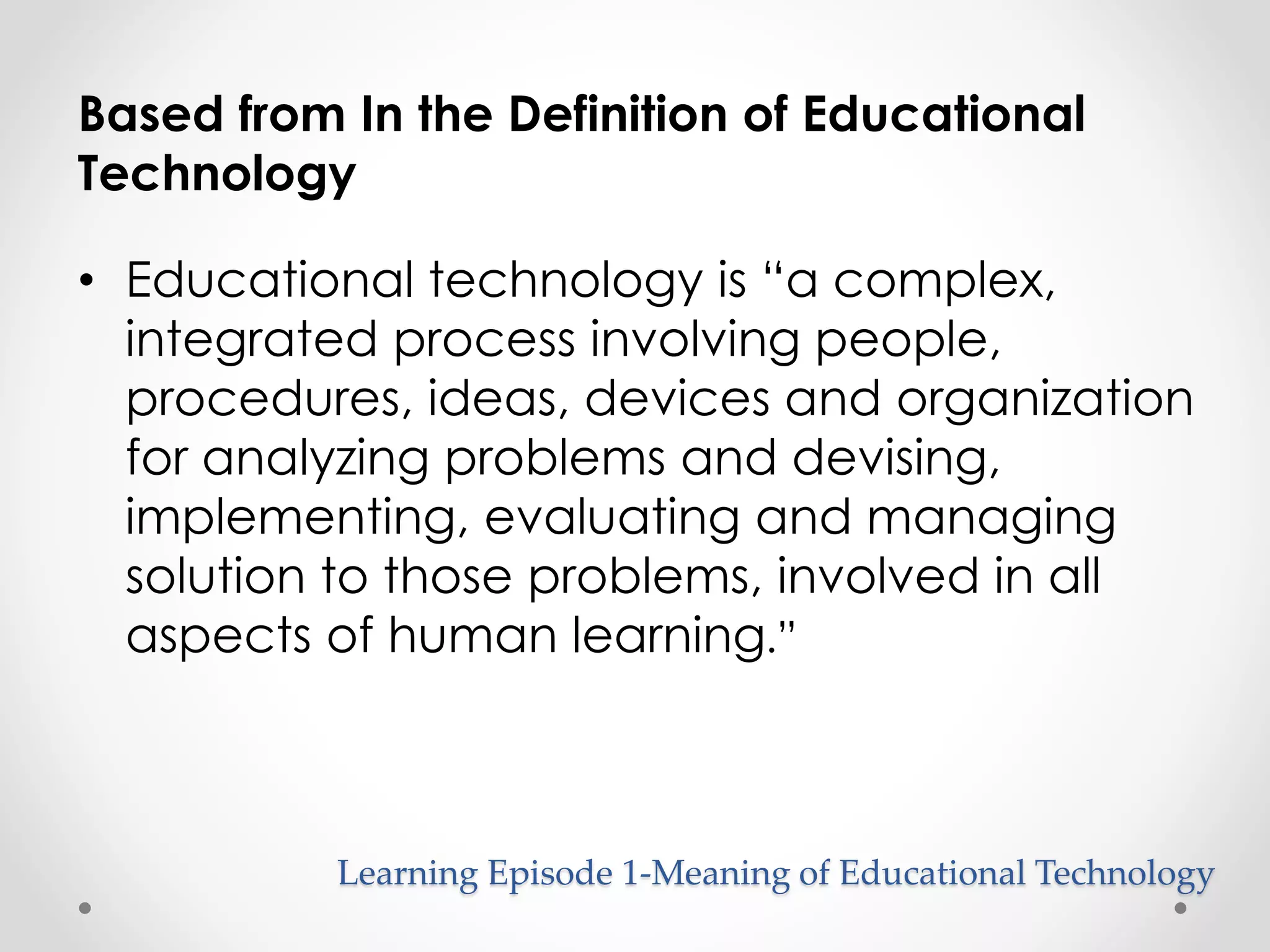 Based from In the Definition of Educational 
Technology 
• Educational technology is “a complex, 
integrated process involving people, 
procedures, ideas, devices and organization 
for analyzing problems and devising, 
implementing, evaluating and managing 
solution to those problems, involved in all 
aspects of human learning.” 
Learning Episode 1-Meaning of Educational Technology 
 