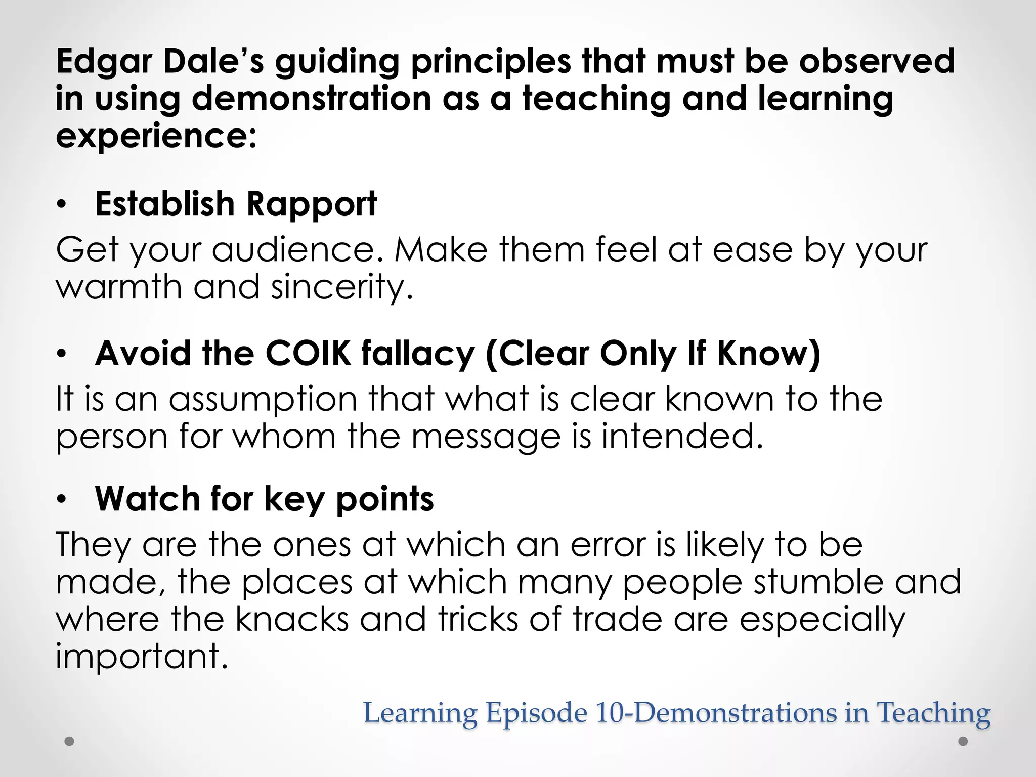 Edgar Dale’s guiding principles that must be observed 
in using demonstration as a teaching and learning 
experience: 
• Establish Rapport 
Get your audience. Make them feel at ease by your 
warmth and sincerity. 
• Avoid the COIK fallacy (Clear Only If Know) 
It is an assumption that what is clear known to the 
person for whom the message is intended. 
• Watch for key points 
They are the ones at which an error is likely to be 
made, the places at which many people stumble and 
where the knacks and tricks of trade are especially 
important. 
Learning Episode 10-Demonstrations in Teaching 
 