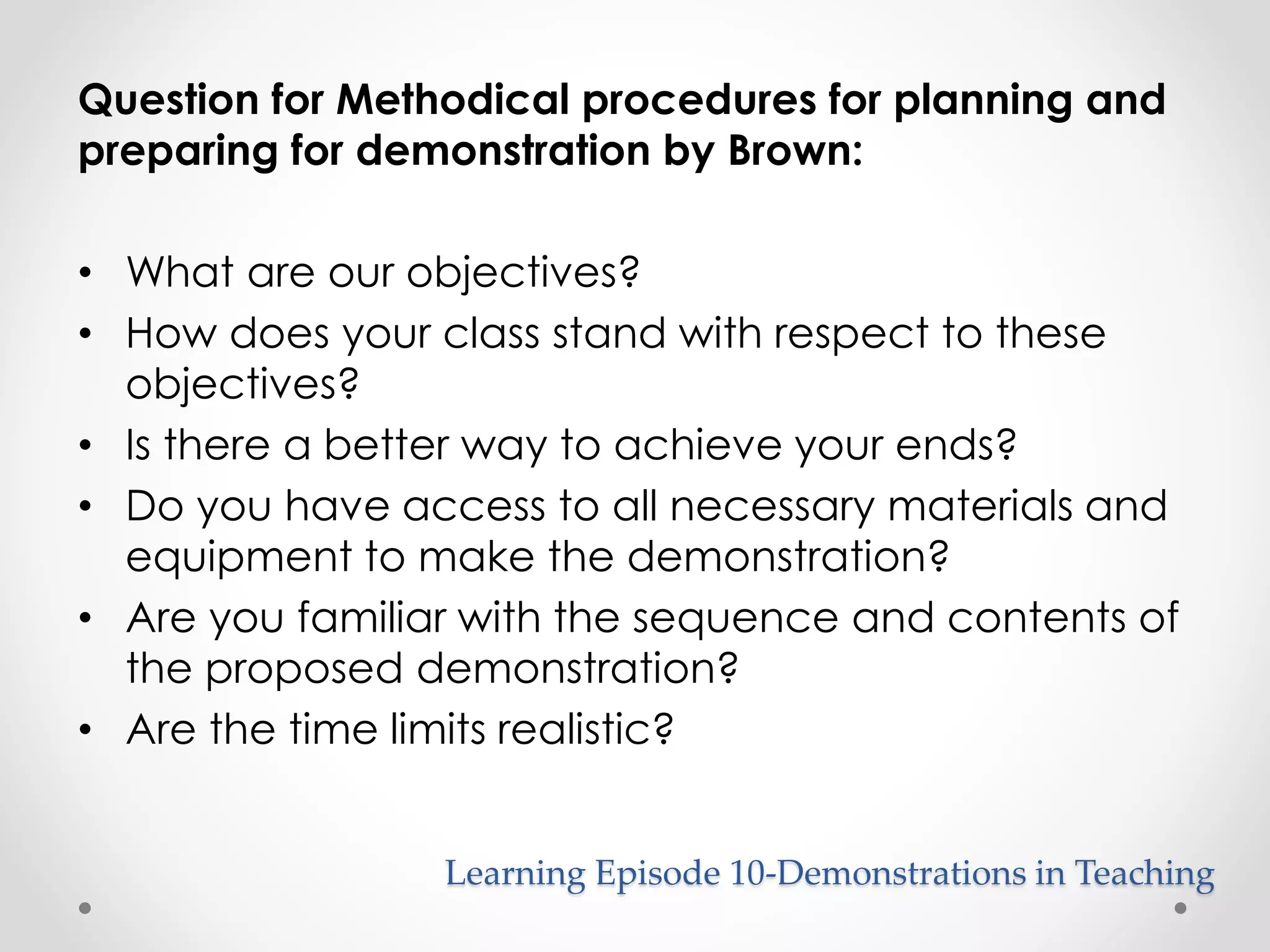 Question for Methodical procedures for planning and 
preparing for demonstration by Brown: 
• What are our objectives? 
• How does your class stand with respect to these 
objectives? 
• Is there a better way to achieve your ends? 
• Do you have access to all necessary materials and 
equipment to make the demonstration? 
• Are you familiar with the sequence and contents of 
the proposed demonstration? 
• Are the time limits realistic? 
Learning Episode 10-Demonstrations in Teaching 
 