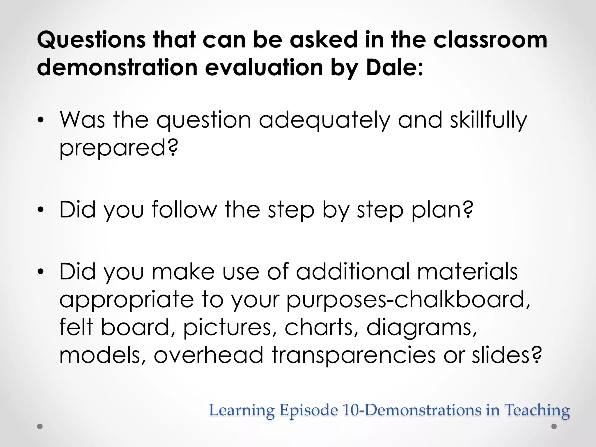 Questions that can be asked in the classroom 
demonstration evaluation by Dale: 
• Was the question adequately and skillfully 
prepared? 
• Did you follow the step by step plan? 
• Did you make use of additional materials 
appropriate to your purposes-chalkboard, 
felt board, pictures, charts, diagrams, 
models, overhead transparencies or slides? 
Learning Episode 10-Demonstrations in Teaching 
 