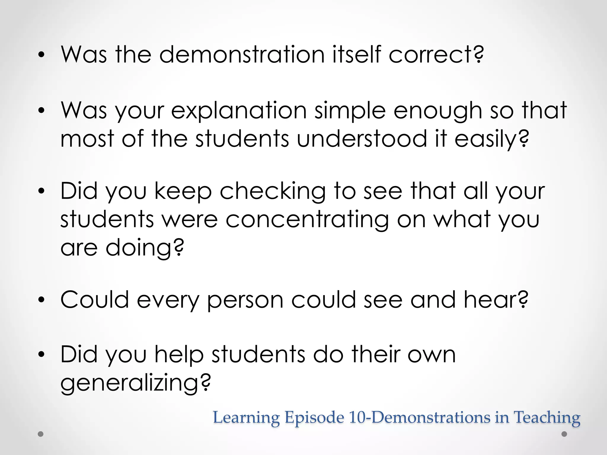 • Was the demonstration itself correct? 
• Was your explanation simple enough so that 
most of the students understood it easily? 
• Did you keep checking to see that all your 
students were concentrating on what you 
are doing? 
• Could every person could see and hear? 
• Did you help students do their own 
generalizing? 
Learning Episode 10-Demonstrations in Teaching 
 