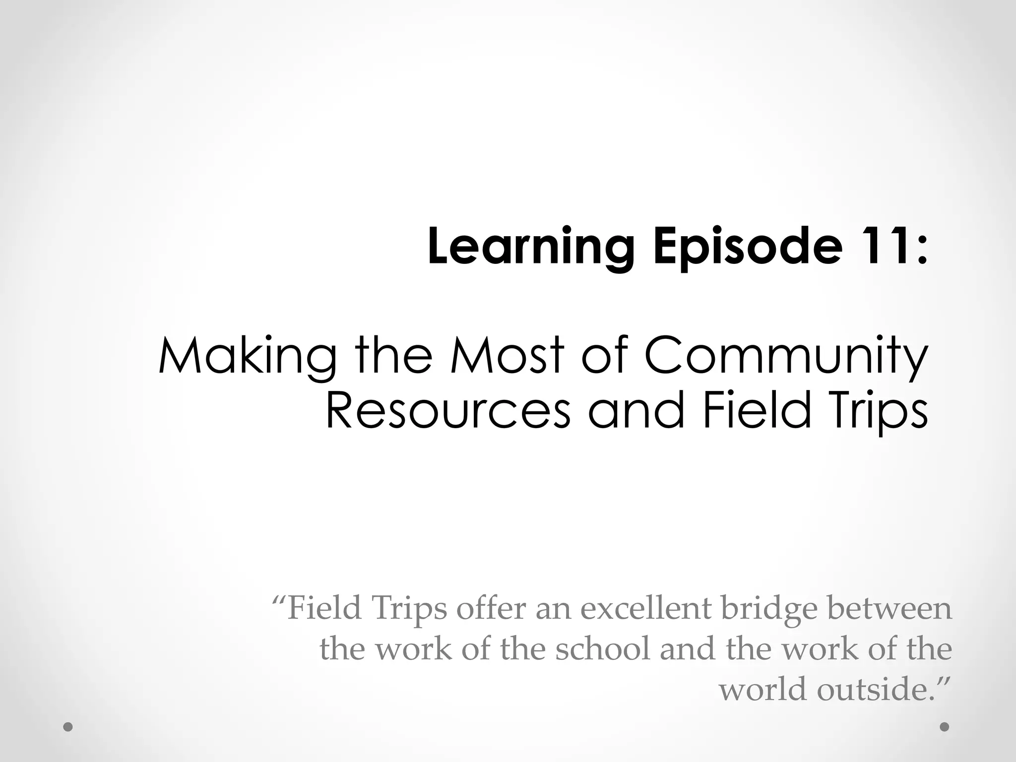 Learning Episode 11: 
Making the Most of Community 
Resources and Field Trips 
“Field Trips offer an excellent bridge between 
the work of the school and the work of the 
world outside.” 
 