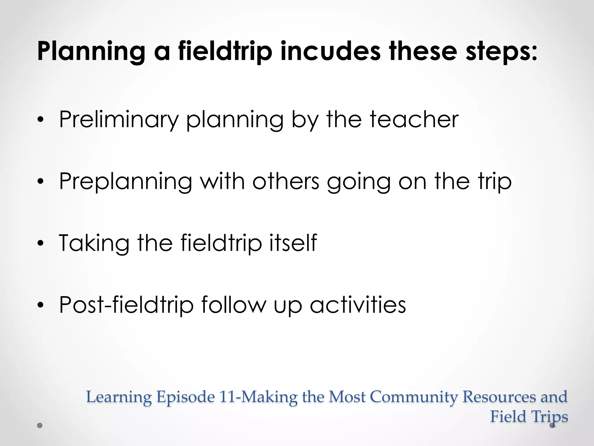 Planning a fieldtrip incudes these steps: 
Learning Episode 11-Making the Most Community Resources and 
Field Trips 
• Preliminary planning by the teacher 
• Preplanning with others going on the trip 
• Taking the fieldtrip itself 
• Post-fieldtrip follow up activities 
 