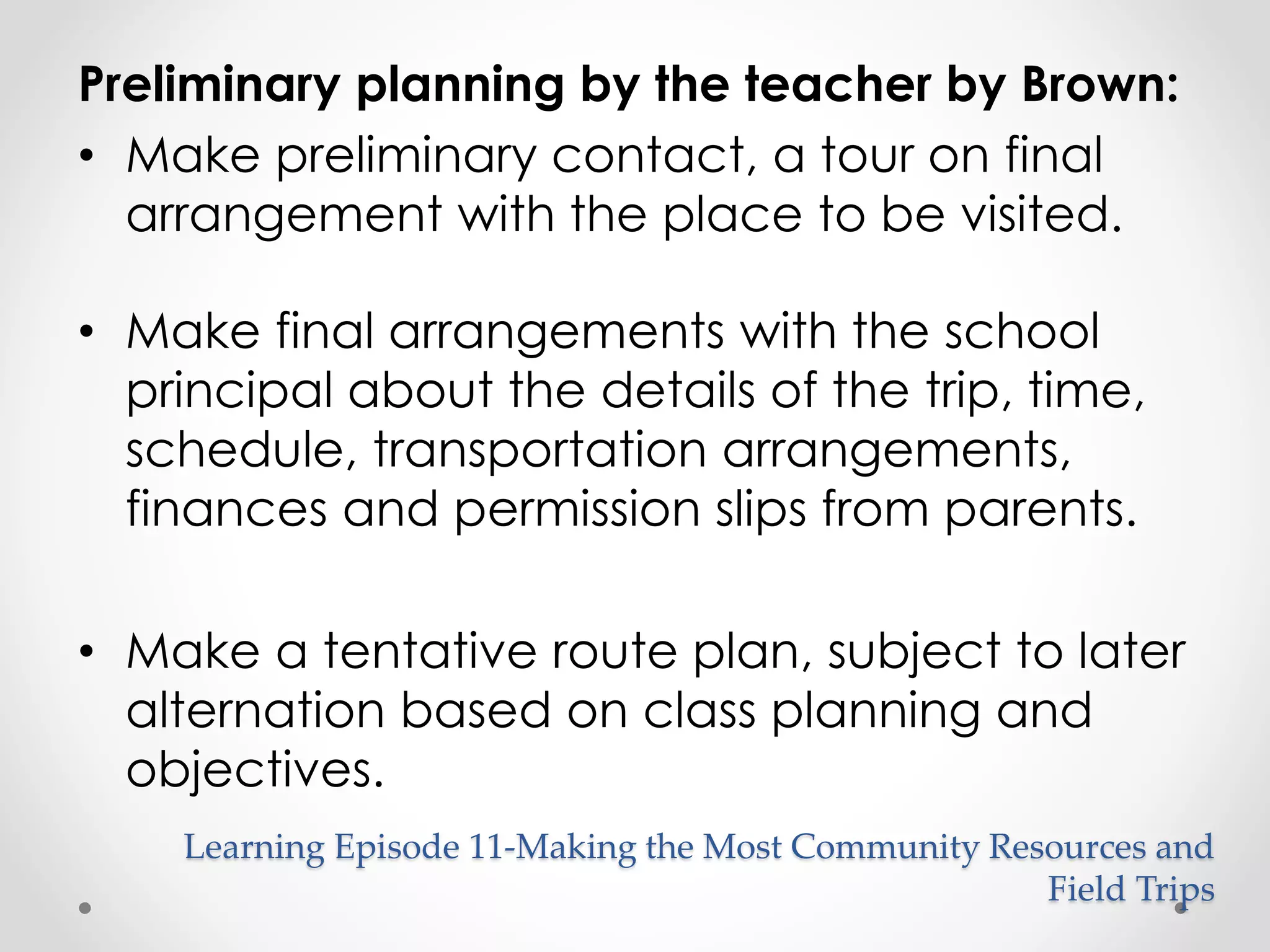 Preliminary planning by the teacher by Brown: 
• Make preliminary contact, a tour on final 
arrangement with the place to be visited. 
• Make final arrangements with the school 
principal about the details of the trip, time, 
schedule, transportation arrangements, 
finances and permission slips from parents. 
• Make a tentative route plan, subject to later 
alternation based on class planning and 
objectives. 
Learning Episode 11-Making the Most Community Resources and 
Field Trips 
 