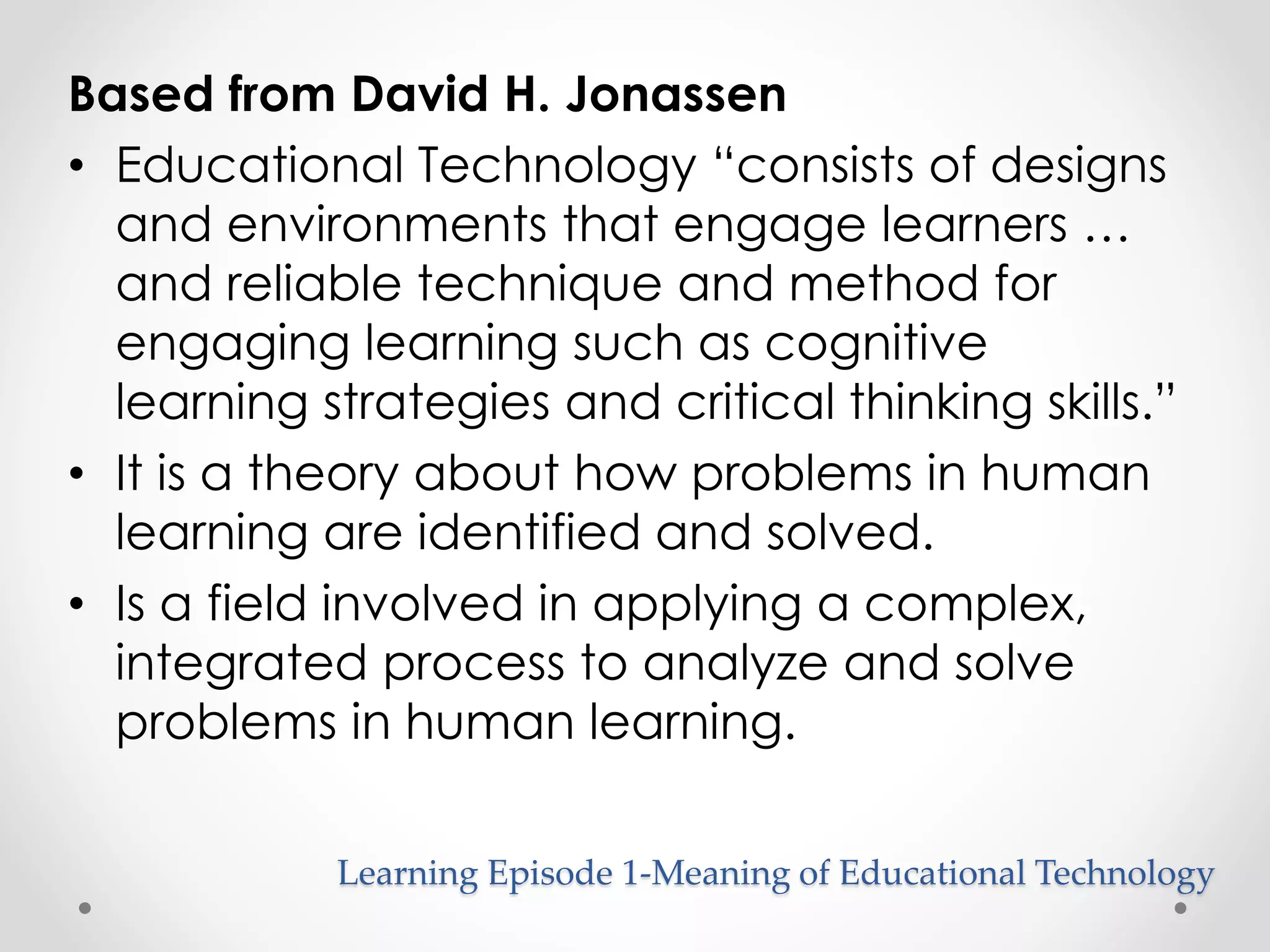 Based from David H. Jonassen 
• Educational Technology “consists of designs 
and environments that engage learners … 
and reliable technique and method for 
engaging learning such as cognitive 
learning strategies and critical thinking skills.” 
• It is a theory about how problems in human 
learning are identified and solved. 
• Is a field involved in applying a complex, 
integrated process to analyze and solve 
problems in human learning. 
Learning Episode 1-Meaning of Educational Technology 
 