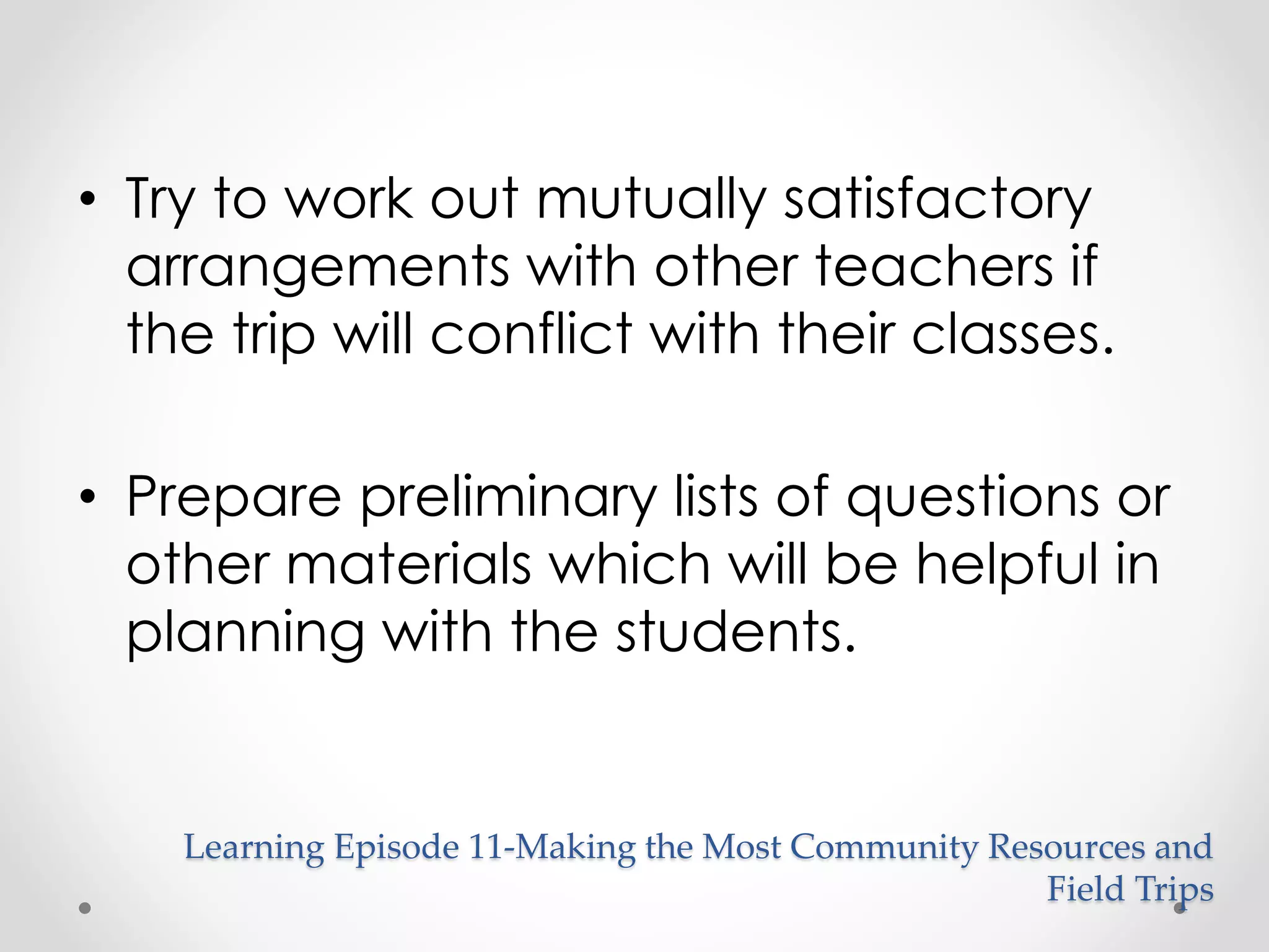 • Try to work out mutually satisfactory 
arrangements with other teachers if 
the trip will conflict with their classes. 
• Prepare preliminary lists of questions or 
other materials which will be helpful in 
planning with the students. 
Learning Episode 11-Making the Most Community Resources and 
Field Trips 
 