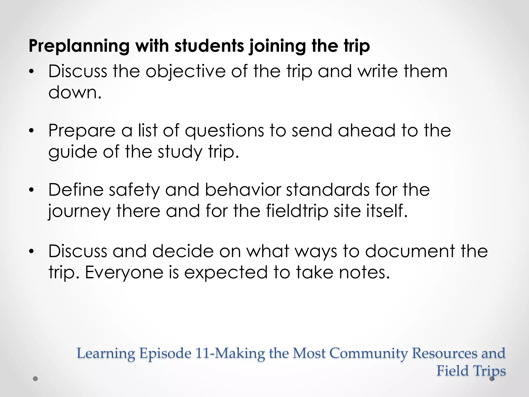 Preplanning with students joining the trip 
• Discuss the objective of the trip and write them 
down. 
• Prepare a list of questions to send ahead to the 
guide of the study trip. 
• Define safety and behavior standards for the 
journey there and for the fieldtrip site itself. 
• Discuss and decide on what ways to document the 
trip. Everyone is expected to take notes. 
Learning Episode 11-Making the Most Community Resources and 
Field Trips 
 