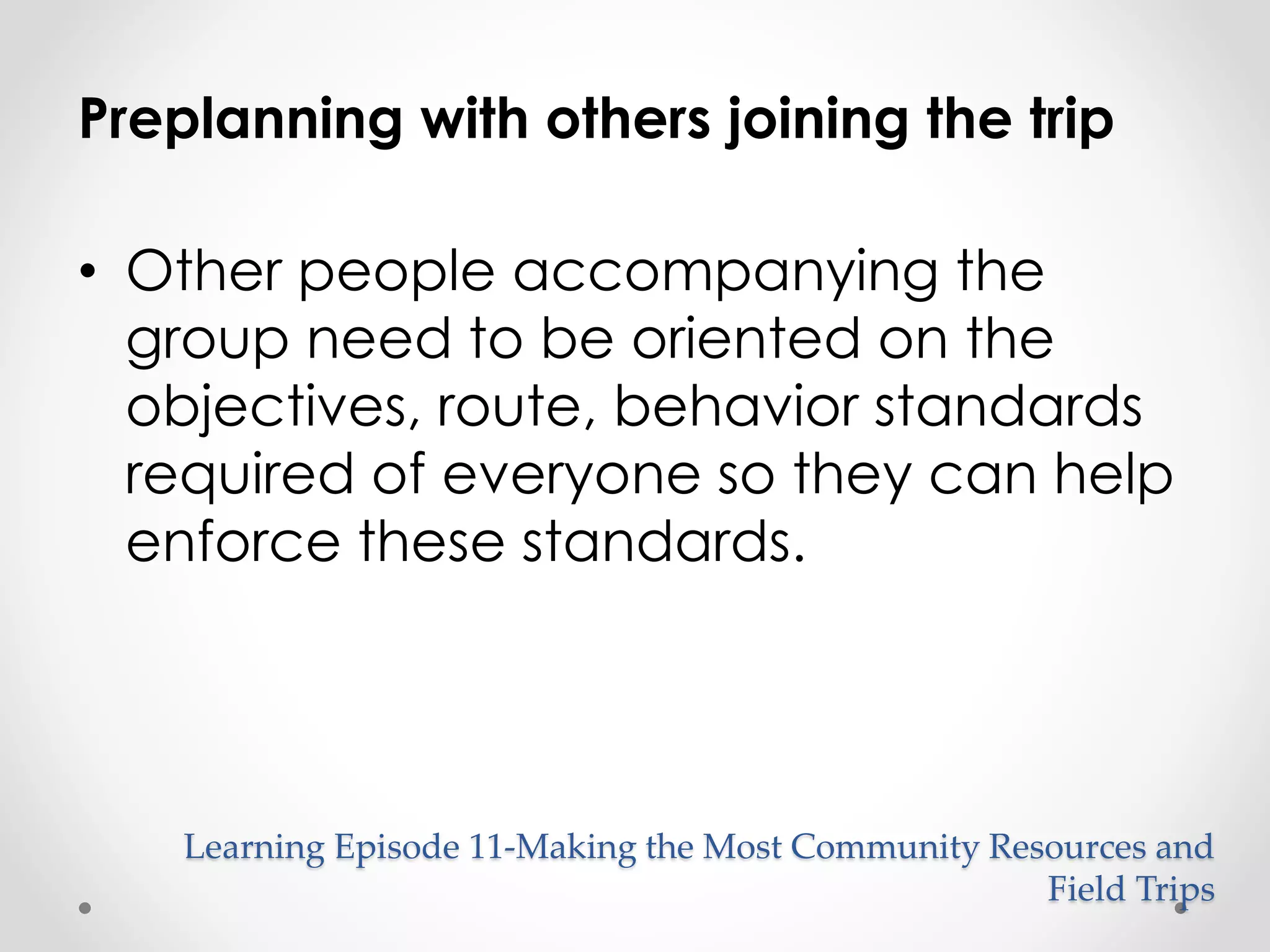 Preplanning with others joining the trip 
• Other people accompanying the 
group need to be oriented on the 
objectives, route, behavior standards 
required of everyone so they can help 
enforce these standards. 
Learning Episode 11-Making the Most Community Resources and 
Field Trips 
 