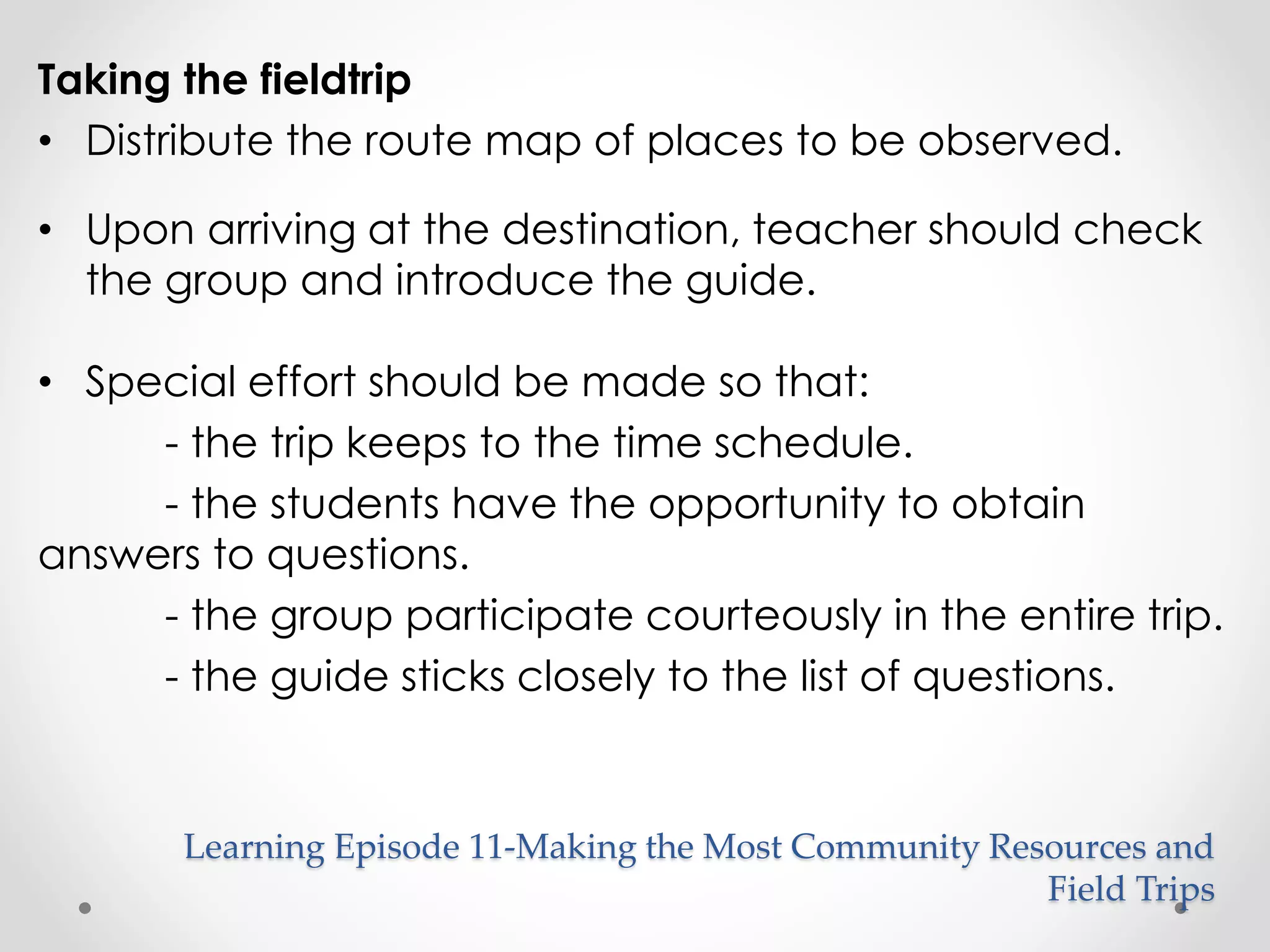 Taking the fieldtrip 
• Distribute the route map of places to be observed. 
• Upon arriving at the destination, teacher should check 
the group and introduce the guide. 
• Special effort should be made so that: 
- the trip keeps to the time schedule. 
- the students have the opportunity to obtain 
answers to questions. 
- the group participate courteously in the entire trip. 
- the guide sticks closely to the list of questions. 
Learning Episode 11-Making the Most Community Resources and 
Field Trips 
 