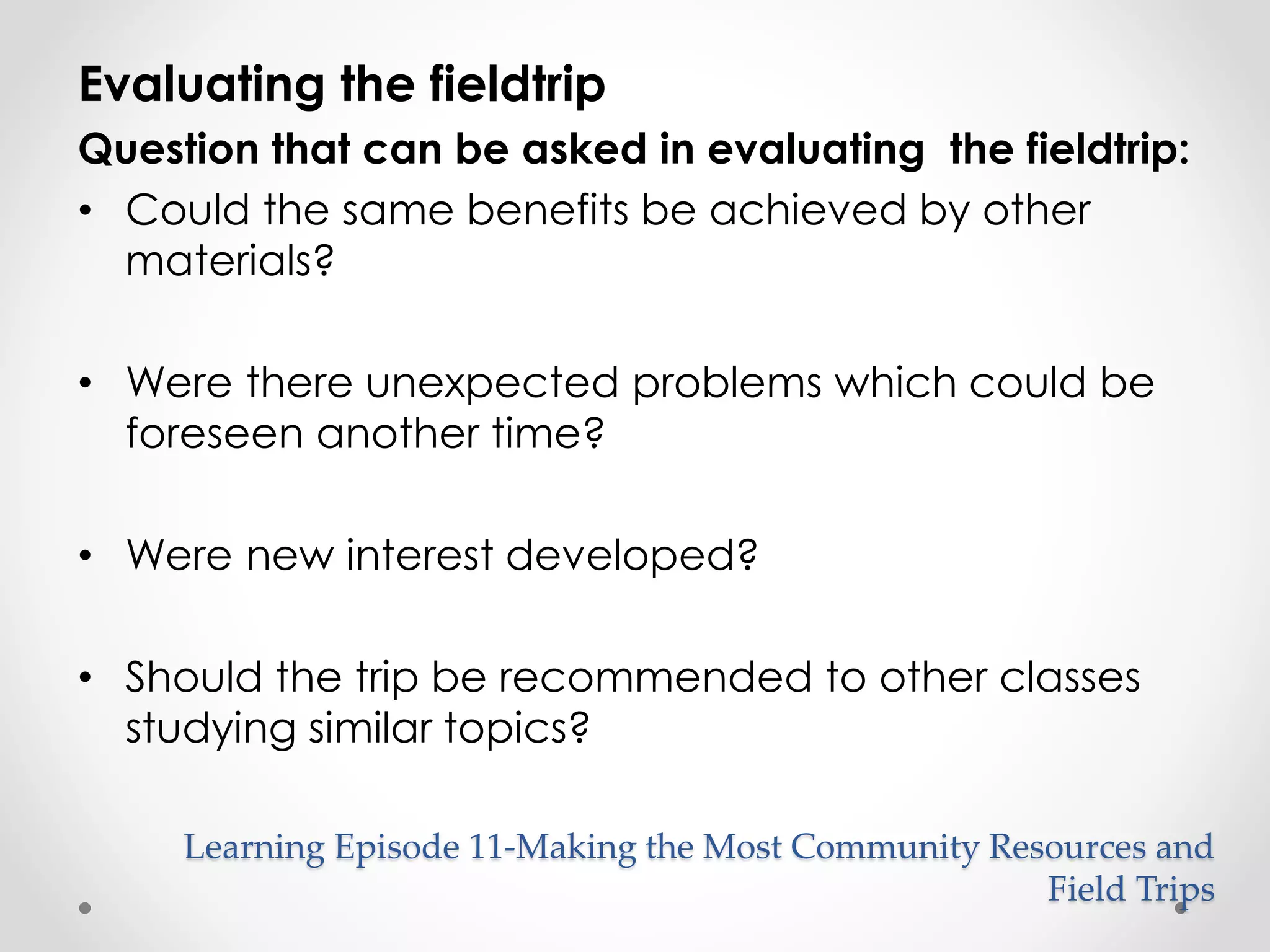 Evaluating the fieldtrip 
Question that can be asked in evaluating the fieldtrip: 
• Could the same benefits be achieved by other 
materials? 
• Were there unexpected problems which could be 
foreseen another time? 
• Were new interest developed? 
• Should the trip be recommended to other classes 
studying similar topics? 
Learning Episode 11-Making the Most Community Resources and 
Field Trips 
 
