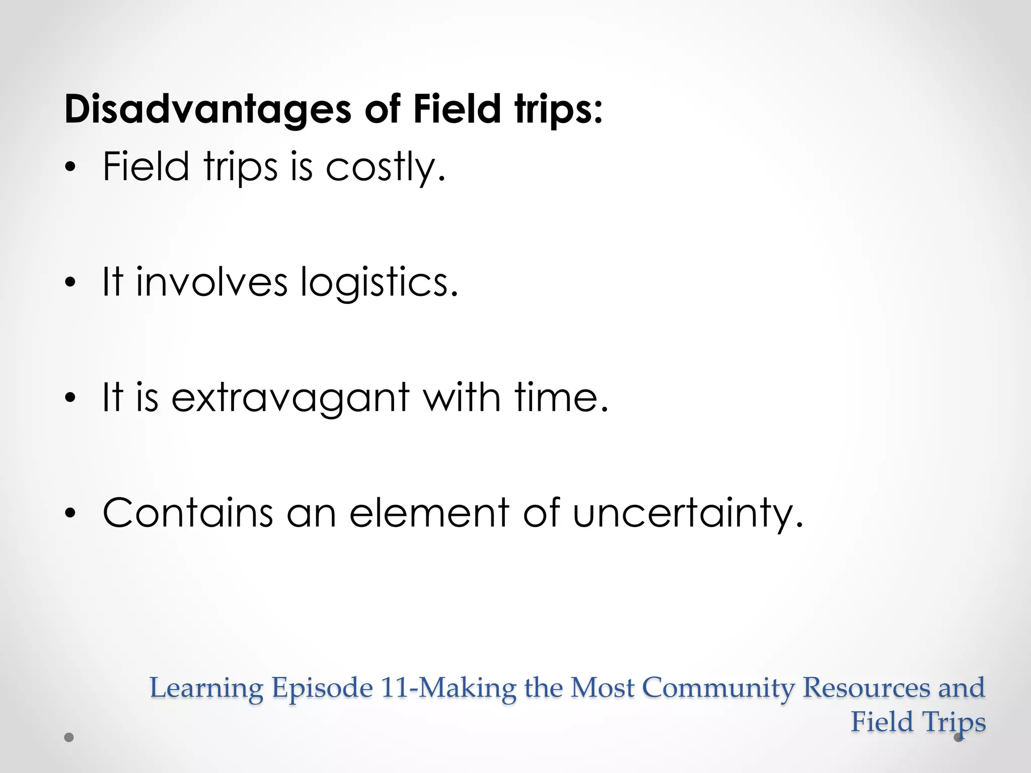 Disadvantages of Field trips: 
• Field trips is costly. 
• It involves logistics. 
• It is extravagant with time. 
• Contains an element of uncertainty. 
Learning Episode 11-Making the Most Community Resources and 
Field Trips 
 