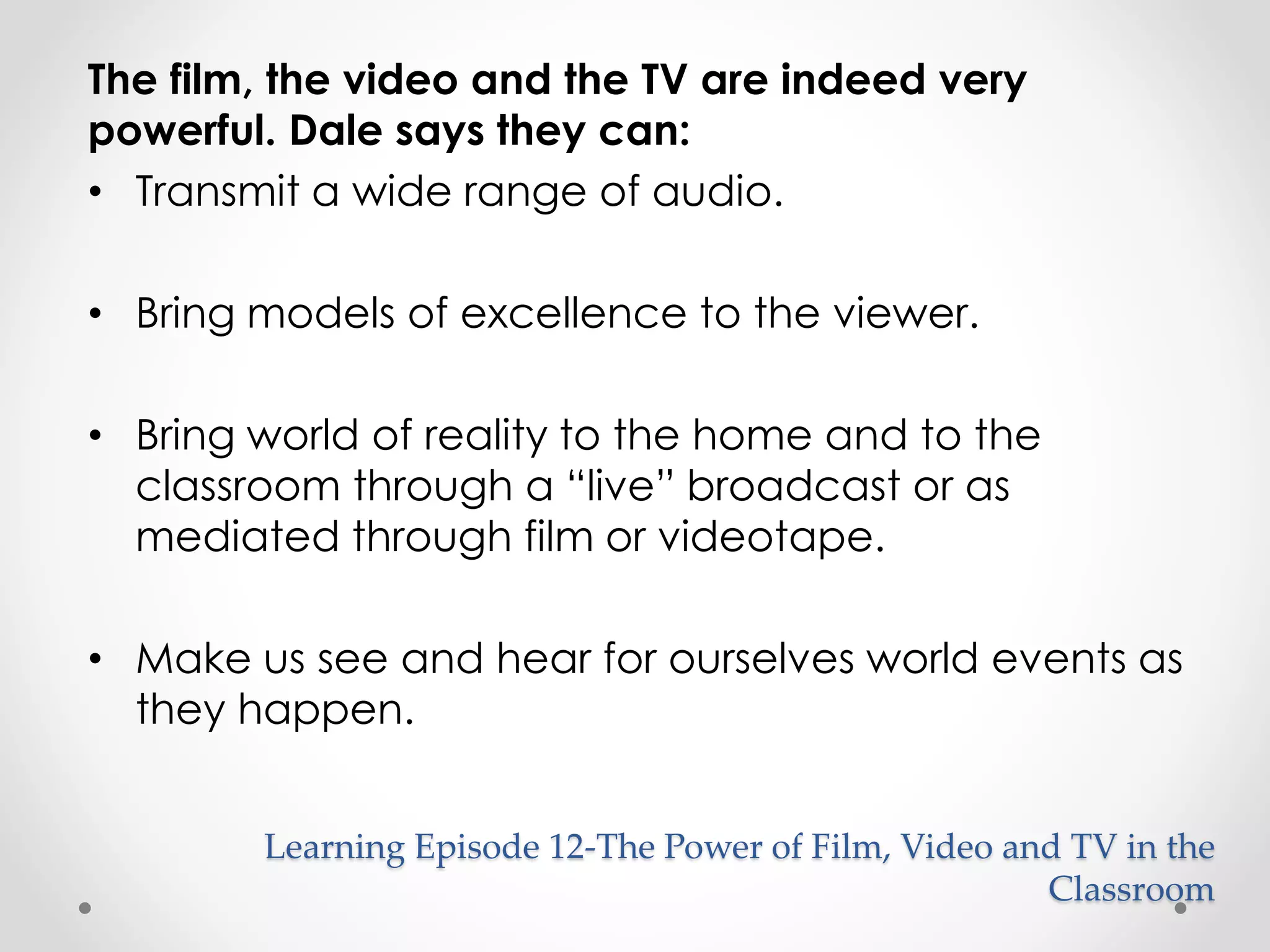 Learning Episode 12-The Power of Film, Video and TV in the 
Classroom 
The film, the video and the TV are indeed very 
powerful. Dale says they can: 
• Transmit a wide range of audio. 
• Bring models of excellence to the viewer. 
• Bring world of reality to the home and to the 
classroom through a “live” broadcast or as 
mediated through film or videotape. 
• Make us see and hear for ourselves world events as 
they happen. 
 