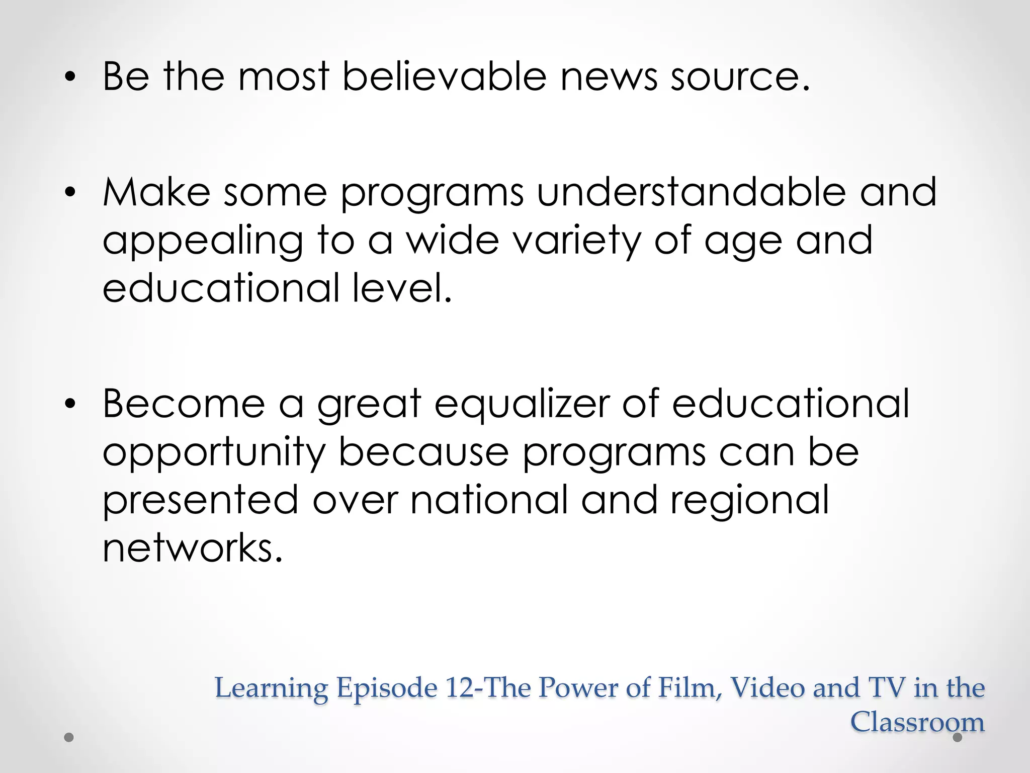 • Be the most believable news source. 
• Make some programs understandable and 
appealing to a wide variety of age and 
educational level. 
• Become a great equalizer of educational 
opportunity because programs can be 
presented over national and regional 
networks. 
Learning Episode 12-The Power of Film, Video and TV in the 
Classroom 
 