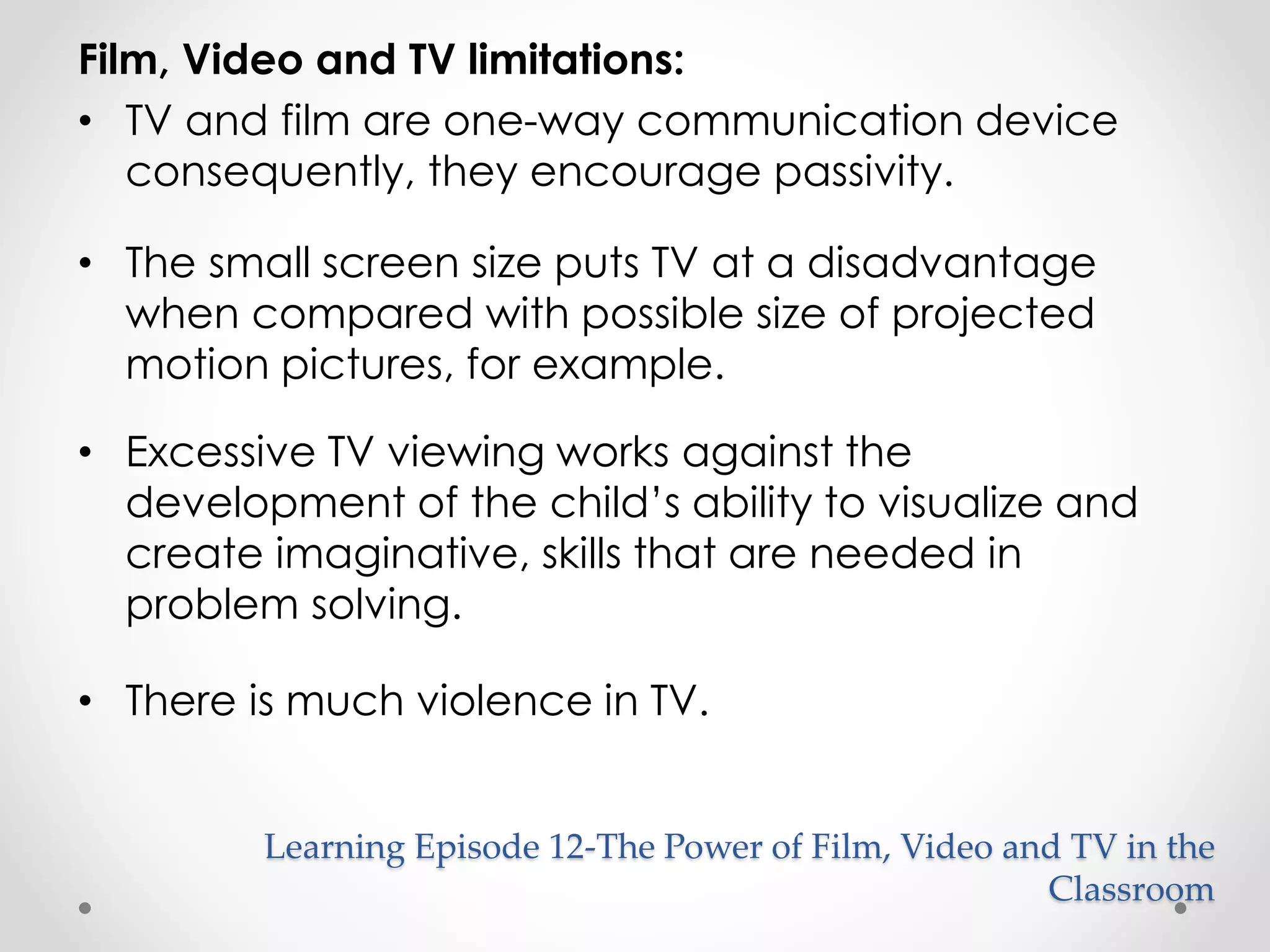 Film, Video and TV limitations: 
• TV and film are one-way communication device 
consequently, they encourage passivity. 
• The small screen size puts TV at a disadvantage 
when compared with possible size of projected 
motion pictures, for example. 
• Excessive TV viewing works against the 
development of the child’s ability to visualize and 
create imaginative, skills that are needed in 
problem solving. 
• There is much violence in TV. 
Learning Episode 12-The Power of Film, Video and TV in the 
Classroom 
 