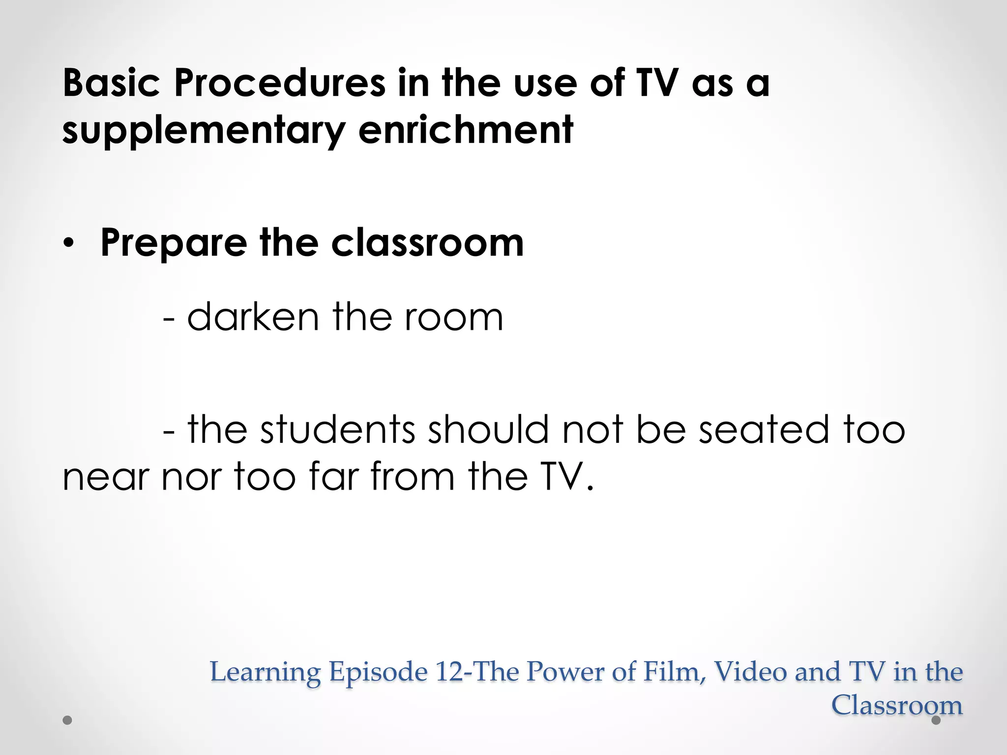 Basic Procedures in the use of TV as a 
supplementary enrichment 
• Prepare the classroom 
- darken the room 
- the students should not be seated too 
near nor too far from the TV. 
Learning Episode 12-The Power of Film, Video and TV in the 
Classroom 
 
