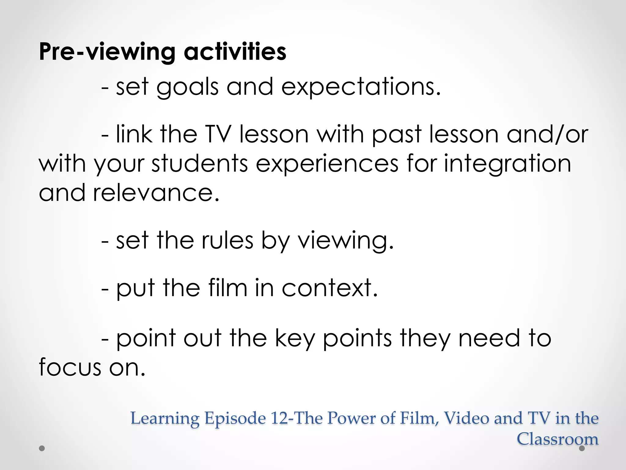 Pre-viewing activities 
- set goals and expectations. 
- link the TV lesson with past lesson and/or 
with your students experiences for integration 
and relevance. 
- set the rules by viewing. 
- put the film in context. 
- point out the key points they need to 
focus on. 
Learning Episode 12-The Power of Film, Video and TV in the 
Classroom 
 