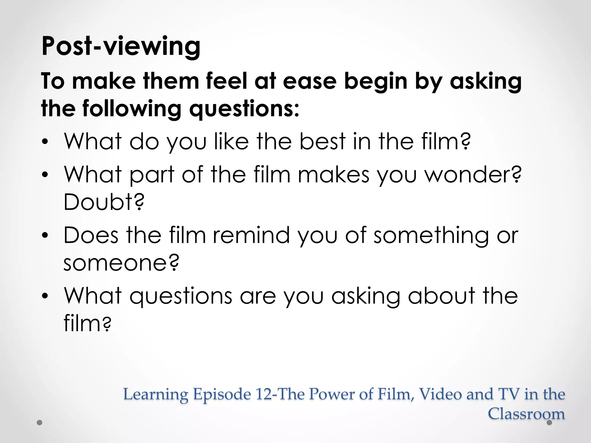 Post-viewing 
To make them feel at ease begin by asking 
the following questions: 
• What do you like the best in the film? 
• What part of the film makes you wonder? 
Doubt? 
• Does the film remind you of something or 
someone? 
• What questions are you asking about the 
film? 
Learning Episode 12-The Power of Film, Video and TV in the 
Classroom 
 