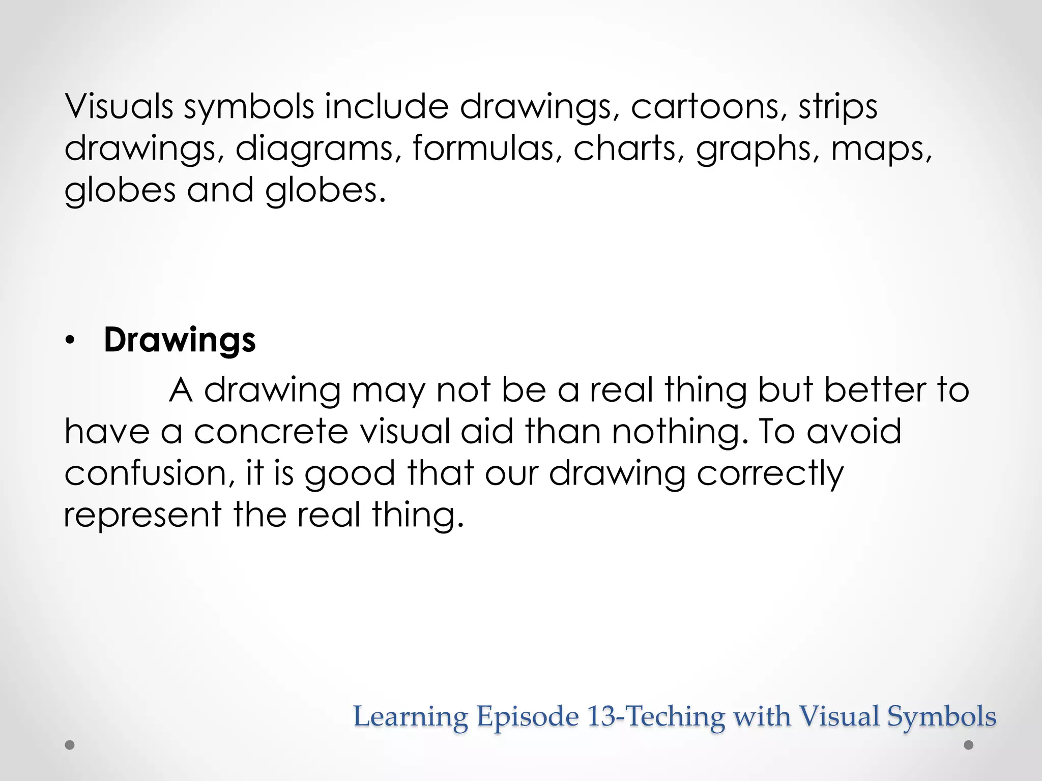 Visuals symbols include drawings, cartoons, strips 
drawings, diagrams, formulas, charts, graphs, maps, 
globes and globes. 
Learning Episode 13-Teching with Visual Symbols 
• Drawings 
A drawing may not be a real thing but better to 
have a concrete visual aid than nothing. To avoid 
confusion, it is good that our drawing correctly 
represent the real thing. 
 