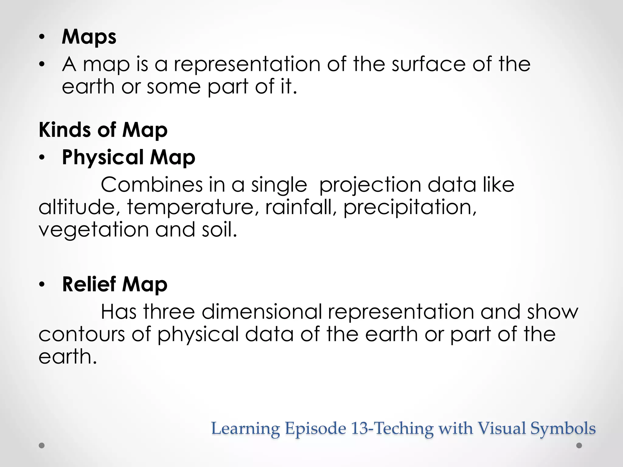 • Maps 
• A map is a representation of the surface of the 
earth or some part of it. 
Kinds of Map 
• Physical Map 
Combines in a single projection data like 
altitude, temperature, rainfall, precipitation, 
vegetation and soil. 
• Relief Map 
Has three dimensional representation and show 
contours of physical data of the earth or part of the 
earth. 
Learning Episode 13-Teching with Visual Symbols 
 