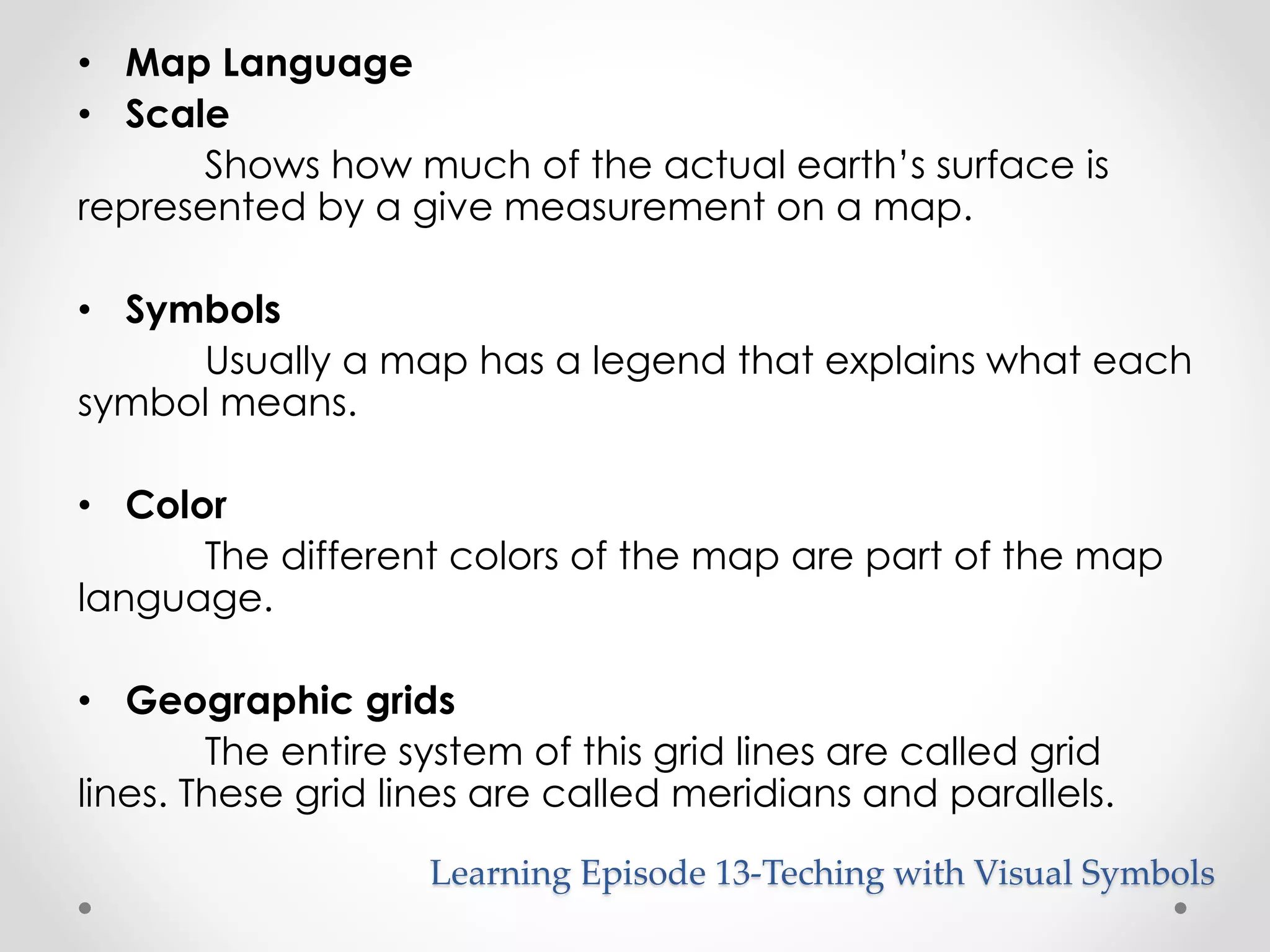 • Map Language 
• Scale 
Shows how much of the actual earth’s surface is 
represented by a give measurement on a map. 
• Symbols 
Usually a map has a legend that explains what each 
symbol means. 
• Color 
The different colors of the map are part of the map 
language. 
• Geographic grids 
The entire system of this grid lines are called grid 
lines. These grid lines are called meridians and parallels. 
Learning Episode 13-Teching with Visual Symbols 
 