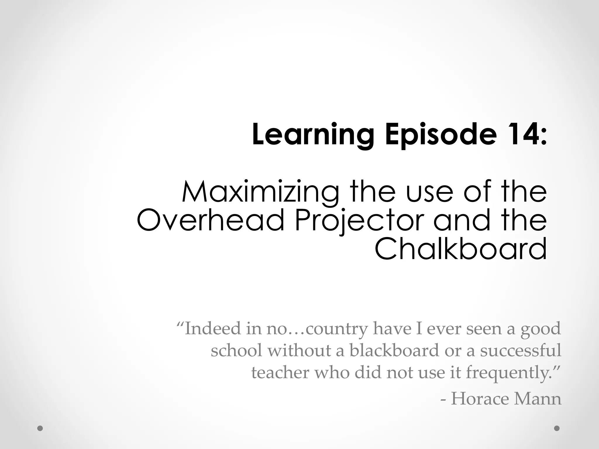 Learning Episode 14: 
Maximizing the use of the 
Overhead Projector and the 
Chalkboard 
“Indeed in no…country have I ever seen a good 
school without a blackboard or a successful 
teacher who did not use it frequently.” 
- Horace Mann 
 