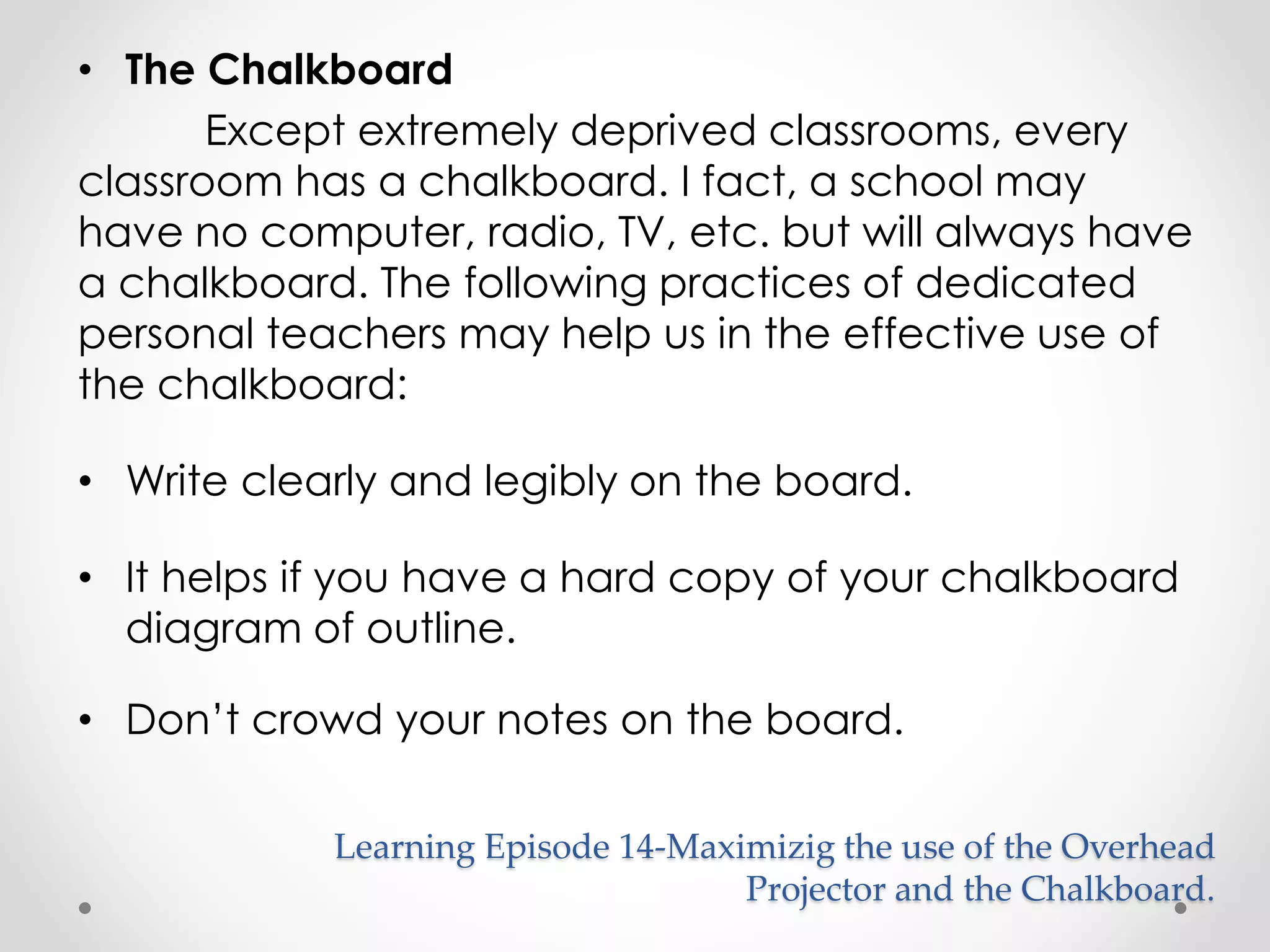 • The Chalkboard 
Except extremely deprived classrooms, every 
classroom has a chalkboard. I fact, a school may 
have no computer, radio, TV, etc. but will always have 
a chalkboard. The following practices of dedicated 
personal teachers may help us in the effective use of 
the chalkboard: 
• Write clearly and legibly on the board. 
• It helps if you have a hard copy of your chalkboard 
diagram of outline. 
• Don’t crowd your notes on the board. 
Learning Episode 14-Maximizig the use of the Overhead 
Projector and the Chalkboard. 
 