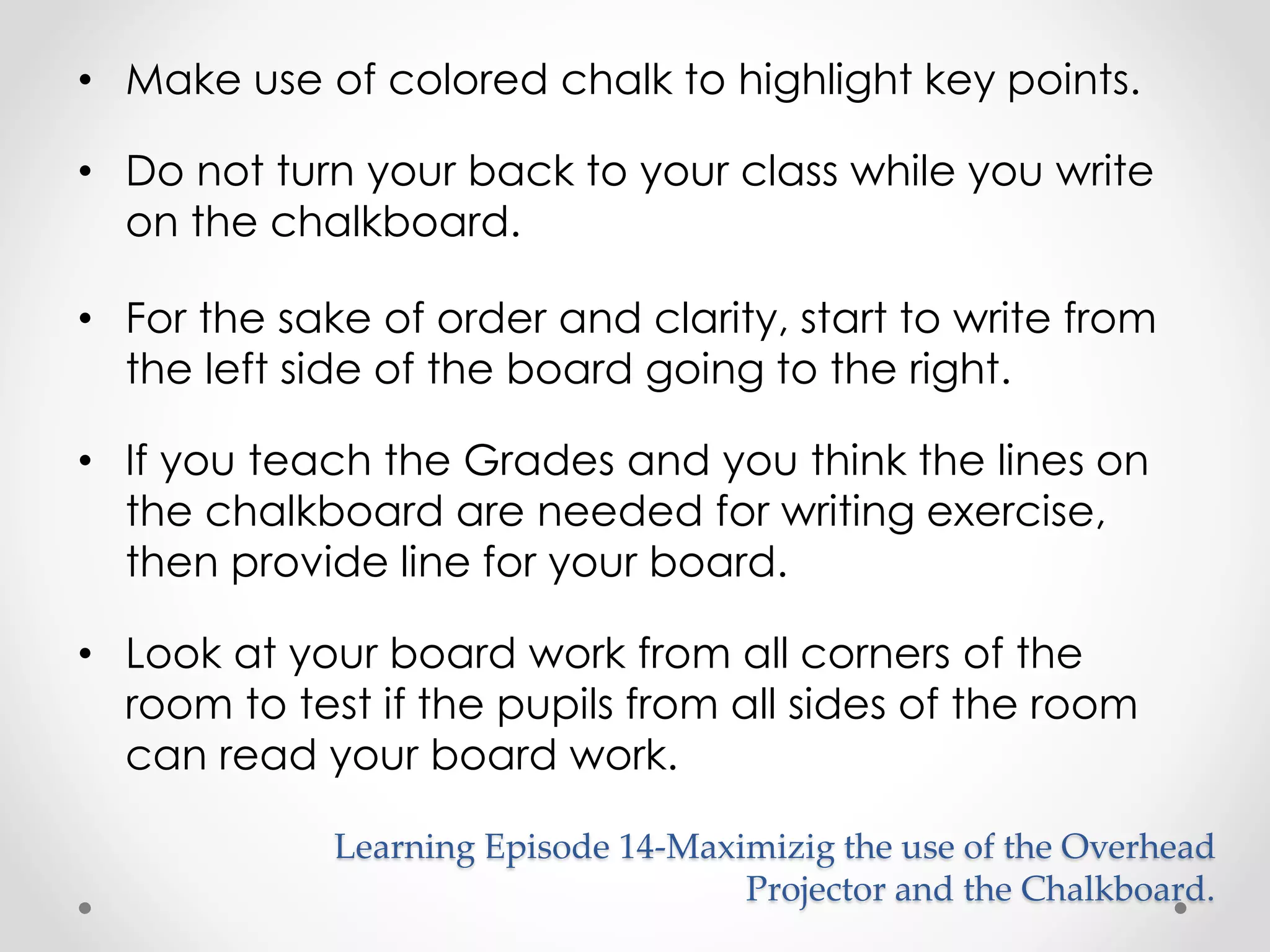 • Make use of colored chalk to highlight key points. 
• Do not turn your back to your class while you write 
on the chalkboard. 
• For the sake of order and clarity, start to write from 
the left side of the board going to the right. 
• If you teach the Grades and you think the lines on 
the chalkboard are needed for writing exercise, 
then provide line for your board. 
• Look at your board work from all corners of the 
room to test if the pupils from all sides of the room 
can read your board work. 
Learning Episode 14-Maximizig the use of the Overhead 
Projector and the Chalkboard. 
 