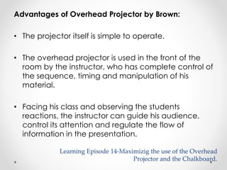 Advantages of Overhead Projector by Brown: 
• The projector itself is simple to operate. 
• The overhead projector is used in the front of the 
room by the instructor, who has complete control of 
the sequence, timing and manipulation of his 
material. 
• Facing his class and observing the students 
reactions, the instructor can guide his audience, 
control its attention and regulate the flow of 
information in the presentation. 
Learning Episode 14-Maximizig the use of the Overhead 
Projector and the Chalkboard. 
 