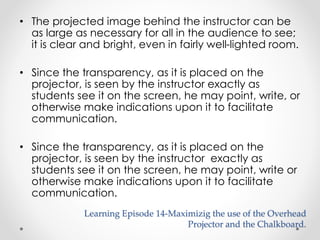 • The projected image behind the instructor can be 
as large as necessary for all in the audience to see; 
it is clear and bright, even in fairly well-lighted room. 
• Since the transparency, as it is placed on the 
projector, is seen by the instructor exactly as 
students see it on the screen, he may point, write, or 
otherwise make indications upon it to facilitate 
communication. 
• Since the transparency, as it is placed on the 
projector, is seen by the instructor exactly as 
students see it on the screen, he may point, write or 
otherwise make indications upon it to facilitate 
communication. 
Learning Episode 14-Maximizig the use of the Overhead 
Projector and the Chalkboard. 
 