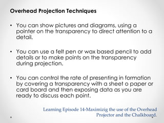 Overhead Projection Techniques 
• You can show pictures and diagrams, using a 
pointer on the transparency to direct attention to a 
detail. 
• You can use a felt pen or wax based pencil to add 
details or to make points on the transparency 
during projection. 
• You can control the rate of presenting in formation 
by covering a transparency with a sheet o paper or 
card board and then exposing data as you are 
ready to discuss each point. 
Learning Episode 14-Maximizig the use of the Overhead 
Projector and the Chalkboard. 
 