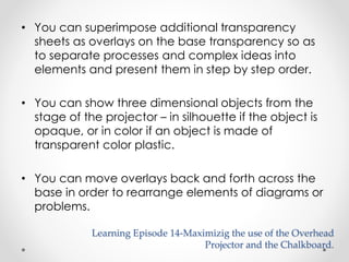 • You can superimpose additional transparency 
sheets as overlays on the base transparency so as 
to separate processes and complex ideas into 
elements and present them in step by step order. 
• You can show three dimensional objects from the 
stage of the projector – in silhouette if the object is 
opaque, or in color if an object is made of 
transparent color plastic. 
• You can move overlays back and forth across the 
base in order to rearrange elements of diagrams or 
problems. 
Learning Episode 14-Maximizig the use of the Overhead 
Projector and the Chalkboard. 
 