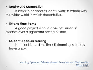 • Real-world connection 
It seeks to connect students’ work in school with 
the wider world in which students live. 
• Extend time frame 
A good project is not a one-shot lesson: it 
extends over a significant period of time. 
• Student decision making 
In project-based multimedia learning, students 
have a say. 
Learning Episode 15-Project-based Learning and Multimedia: 
What it is?. 
 