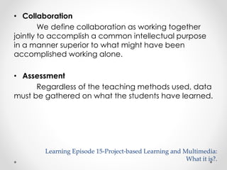 • Collaboration 
We define collaboration as working together 
jointly to accomplish a common intellectual purpose 
in a manner superior to what might have been 
accomplished working alone. 
• Assessment 
Regardless of the teaching methods used, data 
must be gathered on what the students have learned. 
Learning Episode 15-Project-based Learning and Multimedia: 
What it is?. 
 