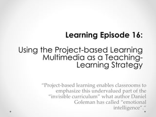 Learning Episode 16: 
Using the Project-based Learning 
Multimedia as a Teaching- 
Learning Strategy 
“Project-based learning enables classrooms to 
emphasize this undervalued part of the 
“invisible curriculum” what author Daniel 
Goleman has called “emotional 
intelligence”.” 
 