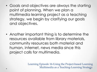 • Goals and objectives are always the starting 
point of planning. When we plan a 
multimedia learning project as a teaching 
strategy, we begin by clarifying our goals 
and objectives. 
• Another important thing is to determine the 
resources available from library materials, 
community resources both material and 
human, internet, news media since this 
project calls for multimedia. 
Learning Episode 16-Using the Project-based Learning 
Multimedia as a Teaching-Learning Strategy. 
 