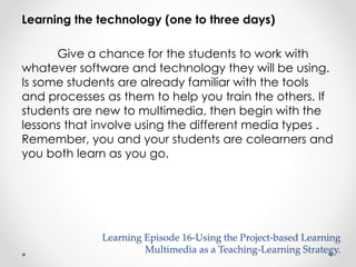 Learning the technology (one to three days) 
Give a chance for the students to work with 
whatever software and technology they will be using. 
Is some students are already familiar with the tools 
and processes as them to help you train the others. If 
students are new to multimedia, then begin with the 
lessons that involve using the different media types . 
Remember, you and your students are colearners and 
you both learn as you go. 
Learning Episode 16-Using the Project-based Learning 
Multimedia as a Teaching-Learning Strategy. 
 