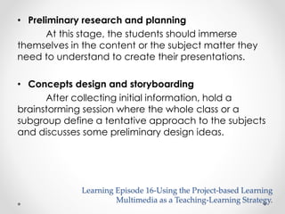 • Preliminary research and planning 
At this stage, the students should immerse 
themselves in the content or the subject matter they 
need to understand to create their presentations. 
• Concepts design and storyboarding 
After collecting initial information, hold a 
brainstorming session where the whole class or a 
subgroup define a tentative approach to the subjects 
and discusses some preliminary design ideas. 
Learning Episode 16-Using the Project-based Learning 
Multimedia as a Teaching-Learning Strategy. 
 