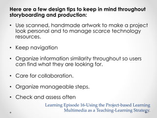 Here are a few design tips to keep in mind throughout 
storyboarding and production: 
• Use scanned, handmade artwork to make a project 
look personal and to manage scarce technology 
resources. 
• Keep navigation 
• Organize information similarity throughout so users 
can find what they are looking for. 
• Care for collaboration. 
• Organize manageable steps. 
• Check and assess often 
Learning Episode 16-Using the Project-based Learning 
Multimedia as a Teaching-Learning Strategy. 
 