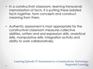 • In a constructivist classroom, learning transcends 
memorization of facts. It is putting these isolated 
facts together, form concepts and construct 
meaning from them. 
• Authentic assessment is most appropriate for the 
constructivist classroom measures collective 
abilities, written and oral expression skills, analytical 
skills, manipulative skills, integration activity and 
ability to work collaboratively. 
Learning Episode 17-Assessment in a Constructivist, Technology- 
Supported Learning. 
 