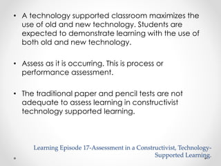 • A technology supported classroom maximizes the 
use of old and new technology. Students are 
expected to demonstrate learning with the use of 
both old and new technology. 
• Assess as it is occurring. This is process or 
performance assessment. 
• The traditional paper and pencil tests are not 
adequate to assess learning in constructivist 
technology supported learning. 
Learning Episode 17-Assessment in a Constructivist, Technology- 
Supported Learning. 
 