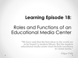 Learning Episode 18: 
Roles and Functions of an 
Educational Media Center 
“We have said that the best ideas in the world are 
to be found I a modern library. But the modern 
educational media center must include excellence 
in varied media.” 
- Edgar Dale 
 