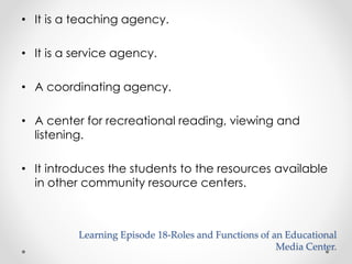 • It is a teaching agency. 
• It is a service agency. 
• A coordinating agency. 
• A center for recreational reading, viewing and 
listening. 
• It introduces the students to the resources available 
in other community resource centers. 
Learning Episode 18-Roles and Functions of an Educational 
Media Center. 
 