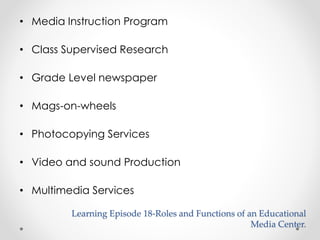 • Media Instruction Program 
• Class Supervised Research 
• Grade Level newspaper 
• Mags-on-wheels 
• Photocopying Services 
• Video and sound Production 
• Multimedia Services 
Learning Episode 18-Roles and Functions of an Educational 
Media Center. 
