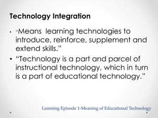 Technology Integration 
• “Means learning technologies to 
introduce, reinforce, supplement and 
extend skills.” 
• “Technology is a part and parcel of 
instructional technology, which in turn 
is a part of educational technology.” 
Learning Episode 1-Meaning of Educational Technology 
 