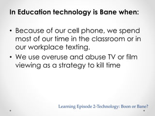 In Education technology is Bane when: 
• Because of our cell phone, we spend 
most of our time in the classroom or in 
our workplace texting. 
• We use overuse and abuse TV or film 
viewing as a strategy to kill time 
Learning Episode 2-Technology: Boon or Bane? 
 
