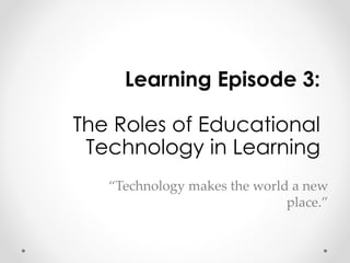 Learning Episode 3: 
The Roles of Educational 
Technology in Learning 
“Technology makes the world a new 
place.” 
 