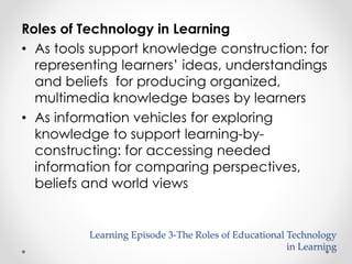 Roles of Technology in Learning 
• As tools support knowledge construction: for 
representing learners’ ideas, understandings 
and beliefs for producing organized, 
multimedia knowledge bases by learners 
Learning Episode 3-The Roles of Educational Technology 
in Learning 
• As information vehicles for exploring 
knowledge to support learning-by-constructing: 
for accessing needed 
information for comparing perspectives, 
beliefs and world views 
 