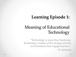 Learning Episode 1: 
Meaning of Educational 
Technology 
“Technology is more than hardware. 
Technology consists of the designs and the 
environments that engage learners.” 
- D. Jonassen 
 